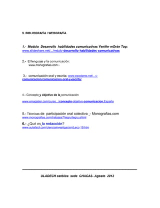 9. BIBLIOGRAFÍA / WEBGRAFÍA



1.- Modulo Desarrollo habilidades comunicativas Yenifer mOrán Tag:
www.slideshare.net/.../mdulo-desarrollo-habilidades-comunicativas


2.- El lenguaje y la comunicación:
      www.monografias.com ›


 3.- comunicación oral y escrita: www.escolares.net/...y-
comunicacion/comunicacion-oral-y-escrita/




4.- Concepto y objetivo de la comunicación

www.emagister.com/curso.../concepto-objetivo-comunicacion.España



5.- Técnicas de participación oral colectiva - Monografias.com
www.monografias.com/trabajos7/tegru/tegru.shtml

6.- ¿Qué es la redacción?
www.aulafacil.com/cienciainvestigacion/Lecc-19.htm




--------------------------------------------------------------------------------------------------------------

                 ULADECH católica sede CHACAS- Agosto 2012
 