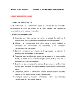 Maritza Castro Rosario -              DESARROLLO DE HABILIDADES COMUNICATIVAS




3. OBJETIVOS OPERACIONALES



3.1 OBJETIVOS GENERALES

3.1.1 Profundizar        el     conocimiento sobre el proceso de las habilidades
comunicativas y, como se expresa en el título, mejorar sus capacidades
comunicativas, tanto orales como escritas.

3.2 OBJETIVOS ESPECIFICOS

       Presentar una visión general del curso             y analizar la teoría de la
      comunicación oral a partir de situaciones comunicativas concretas
       Mejorar      la        comunicación oral como oyente y como hablante en
      situaciones        de     comunicación   sin   intercambio   y   en   situaciones
      comunicativos con intercambio.
      Construir     e implementar       situaciones de aprendizaje     a cualificar   la
      expresión oral eficiente en los estudiantes
      Acrecentar sus conocimientos acerca del proceso de la comunicación
      escrita, lo mismo en su vertiente receptiva (como lector), como en su
      vertiente productiva (como escritor).
      Extender el conocimiento de las técnicas de comunicación oral individual
      y grupal para fortalecer la asertividad en sus intercambios comunicativos
      orales.
      Comprender, estimar y optimizar las técnicas de comunicación no verbal
      para hacer más ricos sus intercambios comunicativos.
       Averiguar, debatir y negociar           información    sobre    las habilidades
      comunicativas en la profesión docente
 
