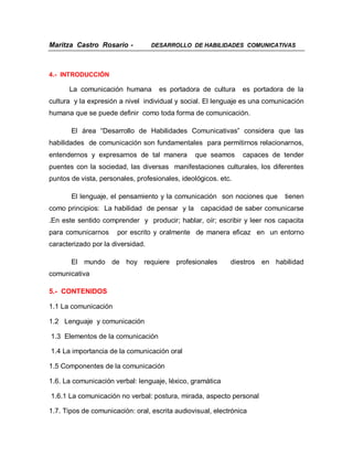 Maritza Castro Rosario -           DESARROLLO DE HABILIDADES COMUNICATIVAS




4.- INTRODUCCIÓN

      La comunicación humana         es portadora de cultura    es portadora de la
cultura y la expresión a nivel individual y social. El lenguaje es una comunicación
humana que se puede definir como toda forma de comunicación.

       El área “Desarrollo de Habilidades Comunicativas” considera que las
habilidades de comunicación son fundamentales para permitirnos relacionarnos,
entendernos y expresarnos de tal manera         que seamos      capaces de tender
puentes con la sociedad, las diversas manifestaciones culturales, los diferentes
puntos de vista, personales, profesionales, ideológicos. etc.

       El lenguaje, el pensamiento y la comunicación son nociones que       tienen
como principios: La habilidad de pensar y la      capacidad de saber comunicarse
.En este sentido comprender y producir; hablar, oír; escribir y leer nos capacita
para comunicarnos     por escrito y oralmente de manera eficaz en un entorno
caracterizado por la diversidad.

       El mundo de hoy requiere profesionales               diestros en habilidad
comunicativa

5.- CONTENIDOS

1.1 La comunicación

1.2 Lenguaje y comunicación

1.3 Elementos de la comunicación

1.4 La importancia de la comunicación oral

1.5 Componentes de la comunicación

1.6. La comunicación verbal: lenguaje, léxico, gramática

1.6.1 La comunicación no verbal: postura, mirada, aspecto personal

1.7. Tipos de comunicación: oral, escrita audiovisual, electrónica
 