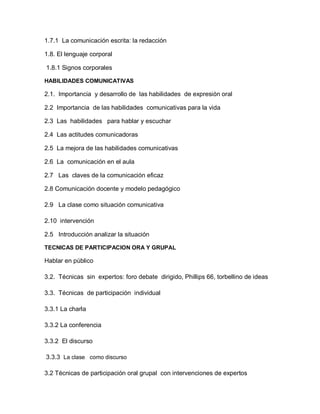 1.7.1 La comunicación escrita: la redacción

1.8. El lenguaje corporal

1.8.1 Signos corporales

HABILIDADES COMUNICATIVAS

2.1. Importancia y desarrollo de las habilidades de expresión oral

2.2 Importancia de las habilidades comunicativas para la vida

2.3 Las habilidades para hablar y escuchar

2.4 Las actitudes comunicadoras

2.5 La mejora de las habilidades comunicativas

2.6 La comunicación en el aula

2.7 Las claves de la comunicación eficaz

2.8 Comunicación docente y modelo pedagógico

2.9 La clase como situación comunicativa

2.10 intervención

2.5 Introducción analizar la situación

TECNICAS DE PARTICIPACION ORA Y GRUPAL

Hablar en público

3.2. Técnicas sin expertos: foro debate dirigido, Phillips 66, torbellino de ideas

3.3. Técnicas de participación individual

3.3.1 La charla

3.3.2 La conferencia

3.3.2 El discurso

3.3.3 La clase como discurso

3.2 Técnicas de participación oral grupal con intervenciones de expertos
 