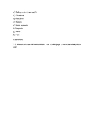 a) Diálogo o la conversación
b) Entrevista
c) Discusión
d) Debate
e) Mesa redonda
f) Simposio
g) Panel
h) Foro

I) seminario

3.3. Presentaciones con mediaciones Tics como apoyo a técnicas de expresión
oral
 
