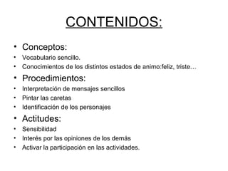 CONTENIDOS: Conceptos: Vocabulario sencillo.  Conocimientos de los distintos estados de animo:feliz, triste… Procedimientos: Interpretación de mensajes sencillos Pintar las caretas Identificación de los personajes Actitudes: Sensibilidad Interés por las opiniones de los demás Activar la participación en las actividades. 