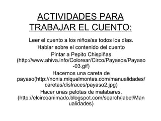 ACTIVIDADES PARA TRABAJAR EL CUENTO: Leer el cuento a los niños/as todos los días. Hablar sobre el contenido del cuento Pintar a Pepito Chispiñas (http://www.ahiva.info/Colorear/Circo/Payasos/Payaso-03.gif) Hacernos una careta de payaso(http://nonis.miquelmontes.com/manualidades/caretas/disfraces/payaso2.jpg) Hacer unas pelotas de malabares.(http://elcircoanimado.blogspot.com/search/label/Manualidades) 