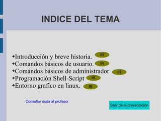 INDICE DEL TEMA Introducción y breve historia.  Comandos básicos de usuario. Comándos básicos de administrador Programación Shell-Script  Entorno grafico en linux. Consultar duda al profesor 