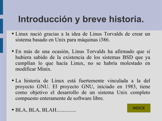 Introducción y breve historia. Linux nació gracias a la idea de Linus Torvalds de crear un sistema basado en Unix para máquinas i386.  En más de una ocasión, Linus Torvalds ha afirmado que si hubiera sabido de la existencia de los sistemas BSD que ya cumplían lo que hacía Linux, no se habría molestado en modificar Minix. La historia de Linux está fuertemente vinculada a la del proyecto GNU. El proyecto GNU, iniciado en 1983, tiene como objetivo el desarrollo de un sistema Unix completo compuesto enteramente de software libre.  BLA, BLA, BLAH............... 