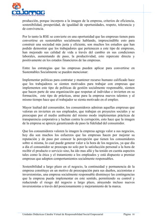 Unidades Didácticas Cátedra Virtual de Responsabilidad Social Empresarial Página 10
producción, porque incorpora a la imagen de la empresa, criterios de eficiencia,
sostenibilidad, prosperidad, de igualdad de oportunidades, respeto, tolerancia y
de convivencia.
Por lo tanto la RSE se convierte en una oportunidad que las empresas tienen para
convertirse en sustentables socialmente hablando, imprescindible esto para
construir una sociedad más justa y eficiente, son muchos los estudios que han
podido demostrar que los trabajadores que pertenecen a este tipo de empresas,
han mejorado sus calidad de vida a través del cambio en sus condiciones
laborales, aumentando de paso, la productividad, esto repercute directa y
positivamente en los estados financieros de las empresas.
Entre las estrategias que las empresas pueden aplicar para convertirse en
Sustentables Socialmente se pueden mencionar:
Implementar políticas para contratar y mantener recurso humano calificado hace
que los trabajadores se sienten motivados para trabajar con empresas que
implementen este tipo de políticas de gestión socialmente responsable, sienten
que hacen parte de una organización que respetan al individuo e invierten en su
formación, este tipo de prácticas, atrae para la empresa nuevos talentos y al
mismo tiempo hace que el trabajador se sienta motivado en el empleo.
Mayor lealtad del consumidor, los consumidores admiran aquellas empresas que
valoran en invierten en sus empleados, que trabajan en proyectos sociales y se
preocupan por el medio ambiente del mismo modo implementan prácticas de
transparencia corporativa y luchan contra la corrupción, esto hace que la imagen
de la empresa se aprecie garantizando de paso la fidelidad del consumidor.
Que los consumidores valoren la imagen la empresa agrega valor a sus negocios,
hoy día son muchos los esfuerzos que las empresas hacen por mejorar su
reputación y de paso por conocer la percepción que tienen los consumidores
sobre si misma, lo cual puede generar valor a la hora de los negocios, ya que día
a día el consumidor se preocupa no solo por la satisfacción personal a la hora de
recibir el producto o servicio sino, ha ido mas allá y ha tenido en cuenta aspectos
tales como la ética y el tratamiento a los empleados y está dispuesto a premiar
empresas que adopten comportamientos socialmente responsables.
Sostenibilidad a largo plazo en el negocio, la continuidad y permanencia de la
empresa constituye en un motivo de preocupación para sus dueños, accionistas e
inversionistas, una empresa socialmente responsable disminuye las contingencias
que la empresa pueda implementar en este sentido, permitiendo su control y
reduciendo el riesgo del negocio a largo plazo, atrayendo incluso nuevos
inversionistas a través del posicionamiento y mejoramiento de la marca.
 