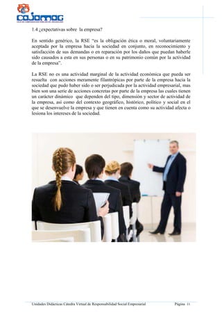 Unidades Didácticas Cátedra Virtual de Responsabilidad Social Empresarial Página 11
1.4 ¿expectativas sobre la empresa?
En sentido genérico, la RSE “es la obligación ética o moral, voluntariamente
aceptada por la empresa hacia la sociedad en conjunto, en reconocimiento y
satisfacción de sus demandas o en reparación por los daños que puedan haberle
sido causados a esta en sus personas o en su patrimonio común por la actividad
de la empresa”.
La RSE no es una actividad marginal de la actividad económica que pueda ser
resuelta con acciones meramente filantrópicas por parte de la empresa hacia la
sociedad que pudo haber sido o ser perjudicada por la actividad empresarial, mas
bien son una serie de acciones concretas por parte de la empresa las cuales tienen
un carácter dinámico que dependen del tipo, dimensión y sector de actividad de
la empresa, así como del contexto geográfico, histórico, político y social en el
que se desenvuelve la empresa y que tienen en cuenta como su actividad afecta o
lesiona los intereses de la sociedad.
 