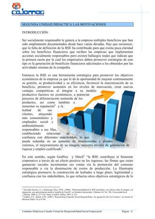 Unidades Didácticas Cátedra Virtual de Responsabilidad Social Empresarial Página 12
SEGUNDA UNIDAD DIDACTICA LAS MOTIVACIONES
INTRODUCCIÓN
Ser socialmente responsable le genera a la empresa múltiples beneficios que han
sido ampliamente documentados desde hace varias décadas. Hay que reconocer,
que la falta de definición de la RSE ha contribuido para que exista poca claridad
sobre los beneficios financieros que reciben las empresas que implementan
acciones socialmente responsables pero existen hallazgos reales que indican que
la primera razón por la cual los empresarios deben promover estrategias de este
tipo es la generación de beneficios financieros adicionales a los obtenidos por las
actividades mismas de la compañía.
Entonces la RSE es una herramienta estratégica para promover los objetivos
económicos de la empresa ya que le da la oportunidad de mejorar continuamente
su gestión, su productividad y su eficiencia, favorecer la maximización de su
beneficio, promover aumentos en los niveles de innovación, crear nuevas
ventajas competitivas al integrar a su modelo
productivo factores no económicos, a potenciar
procesos de diferenciación sostenida de los
productos, así como también a
aumentar su reputación6
y la
lealtad de sus
clientes, atrayendo
más consumidores y
empleados social y
ambientalmente
responsables a sus filas,
estableciendo relaciones de
confianza con diferentes stakeholders, lo que
puede redundar en un aumento de inversionistas y aliados
externos, el mejoramiento de su imagen, mayores niveles de generación de
riqueza y empleo cualificado7
.
En este sentido, según Godfrey y Hatch8
“la RSE contribuye al bienestar
corporativo a través de un efecto positivo en los ingresos; las firmas que crean
ganancias sociales incrementan sus ventas vía la promoción del consumo
responsable o vía la disminución de costos de producción. La filantropía
estratégica promueve la construcción de lealtades a largo plazo, legitimidad y
confianza con los stakeholders, lo que refuerza otros objetivos estratégicos de la
6
Alvarado Herrera, A. y Schlesinger Díaz, M.W., (2008), “Dimensionalidad de la RSE percibida y sus efectos sobre la imagen y la
reputación: una aproximación desde el modelo de Carroll”, en Estudios Gerenciales, Volumen 24, No. 108, Universidad Icesi.
7
(Shutter, 2008, p. 217-218; Jones, Comfort, Hillier, 2007, p. 25).
8
Godfrey, P.C., Hatch, N.W., (2007), “Researching Corporate Social Responsibility: An agenda for the 21st Century”, en Journal of
Business Ethics 70, p.87-98.
 