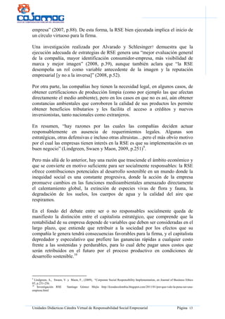 Unidades Didácticas Cátedra Virtual de Responsabilidad Social Empresarial Página 13
empresa” (2007, p.88). De esta forma, la RSE bien ejecutada implica el inicio de
un círculo virtuoso para la firma.
Una investigación realizada por Alvarado y Schlesinger7 demuestra que la
ejecución adecuada de estrategias de RSE genera una “mejor evaluación general
de la compañía, mayor identificación consumidor-empresa, más visibilidad de
marca y mejor imagen” (2008, p.39), aunque también aclara que “la RSE
desempeña un rol como variable antecedente de la imagen y la reputación
empresarial [y no a la inversa]” (2008, p.52).
Por otra parte, las compañías hoy tienen la necesidad legal, en algunos casos, de
obtener certificaciones de producción limpia (como por ejemplo las que afectan
directamente el medio ambiente), pero en los casos en que no es así, aún obtener
constancias ambientales que corroboren la calidad de sus productos les permite
obtener beneficios tributarios y les facilita el acceso a créditos y nuevos
inversionistas, tanto nacionales como extranjeros.
En resumen, “hay razones por las cuales las compañías deciden actuar
responsablemente en ausencia de requerimientos legales. Algunas son
estratégicas, otras defensivas e incluso otras altruistas…pero el más obvio motivo
por el cual las empresas tienen interés en la RSE es que su implementación es un
buen negocio” (Lindgreen, Swaen y Maon, 2009, p.251)9
.
Pero más allá de lo anterior, hay una razón que trasciende el ámbito económico y
que se convierte en motivo suficiente para ser socialmente responsables: la RSE
ofrece contribuciones potenciales al desarrollo sostenible en un mundo donde la
inequidad social es una constante progresiva, donde la acción de la empresa
promueve cambios en las funciones medioambientales amenazado directamente
el calentamiento global, la extinción de especies vivas de flora y fauna, la
degradación de los suelos, los cuerpos de agua y la calidad del aire que
respiramos.
En el fondo del debate entre ser o no responsables socialmente queda de
manifiesto la distinción entre el capitalista estratégico, que comprende que la
rentabilidad de su empresa depende de variables que deben ser consideradas en el
largo plazo, que entiende que retribuir a la sociedad por los efectos que su
compañía le genera tendrá consecuencias favorables para la firma, y el capitalista
depredador y especulativo que prefiere las ganancias rápidas a cualquier costo
frente a las sostenidas y perdurables, para lo cual debe pagar unos costos que
serán retribuidos en el futuro por el proceso productivo en condiciones de
desarrollo sostenible.10
9
Lindgreen, A., Swaen, V. y Maon, F., (2009), “Corporate Social Responsibility Implementation, en Journal of Business Ethics
85, p.251-256.
10
Investigación RSE Santiago Gómez Mejía http://kiosdecolombia.blogspot.com/2011/01/por-que-vale-la-pena-ser-una-
empresa.html
 
