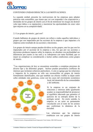 Unidades Didácticas Cátedra Virtual de Responsabilidad Social Empresarial Página 14
CONTENIDO UNIDAD DIDÁCTICA LAS MOTIVACIONES
La segunda unidad, presenta las motivaciones de las empresas para adoptar
prácticas más sostenibles, que tienen que ver con responder a las expectativas y
demandas de los grupos de interés con el fin de minimizar los riesgos de destruir
valor (por daños a su reputación) y maximizar las oportunidades de crear valor
(por mejoras en su competitividad).
2.1 Los grupos de interés: ¿qué son?
Cuando hablamos de grupos de interés me refiero a todos aquellos individuos o
grupos que son impactados por las acciones de la empresa o que impactan a la
empresa como resultado de sus acciones y decisiones.
Los grupos de interés aunque pueden dividirse en dos grupos, uno los que son los
impactados por el accionar de la empresa y dos, los que por sus acciones y
decisiones producen impacto sobre la empresa, no abordare con profundidad sus
diferencias por cuanto es tan sutil y se sobreponen con tanta facilidad, que es
mejor no complicar su consideración e incluir ambas condiciones como grupos
de interés.
11
Las organizaciones de hoy se encuentran sometidas a complejas presiones de
diverso tipo y de diferentes grupos. Incluso pueden presentarse conflictos de
intereses que reclaman esfuerzos particulares. A esto se agrega que las relaciones
e impactos de la empresa no sólo son reconocibles en grupos de interés
formalmente identificados, sino que también sus efectos visibles se dejan sentir
sobre entidades más genéricas, como son los casos del crecimiento económico
local, del desarrollo de las comunidades
y del ambiente.
Si la empresa es un conjunto de
relaciones e intereses debe igualmente
aceptar su responsabilidad de promover
el equilibrio adecuado que garantice el
ejercicio de su entropía dentro de la
ecología social. En cierto sentido, la
empresa es un actor en permanente
vinculación con el resto de los actores
que conforman la dinámica de la
sociedad.
Las relaciones que las empresas
establecen con sus grupos de interés
11
Grupos de interés y Responsabilidad Social Empresarial, Víctor Guédez, 2009, RSEVenezuela
 