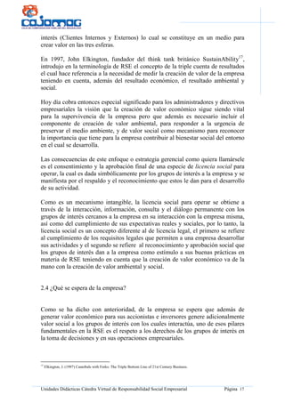 Unidades Didácticas Cátedra Virtual de Responsabilidad Social Empresarial Página 17
interés (Clientes Internos y Externos) lo cual se constituye en un medio para
crear valor en las tres esferas.
En 1997, John Elkington, fundador del think tank británico SustainAbility17
,
introdujo en la terminología de RSE el concepto de la triple cuenta de resultados
el cual hace referencia a la necesidad de medir la creación de valor de la empresa
teniendo en cuenta, además del resultado económico, el resultado ambiental y
social.
Hoy día cobra entonces especial significado para los administradores y directivos
empresariales la visión que la creación de valor económico sigue siendo vital
para la supervivencia de la empresa pero que además es necesario incluir el
componente de creación de valor ambiental, para responder a la urgencia de
preservar el medio ambiente, y de valor social como mecanismo para reconocer
la importancia que tiene para la empresa contribuir al bienestar social del entorno
en el cual se desarrolla.
Las consecuencias de este enfoque o estrategia gerencial como quiera llamársele
es el consentimiento y la aprobación final de una especie de licencia social para
operar, la cual es dada simbólicamente por los grupos de interés a la empresa y se
manifiesta por el respaldo y el reconocimiento que estos le dan para el desarrollo
de su actividad.
Como es un mecanismo intangible, la licencia social para operar se obtiene a
través de la interacción, información, consulta y el diálogo permanente con los
grupos de interés cercanos a la empresa en su interacción con la empresa misma,
así como del cumplimiento de sus expectativas reales y sociales, por lo tanto, la
licencia social es un concepto diferente al de licencia legal, el primero se refiere
al cumplimiento de los requisitos legales que permiten a una empresa desarrollar
sus actividades y el segundo se refiere al reconocimiento y aprobación social que
los grupos de interés dan a la empresa como estímulo a sus buenas prácticas en
materia de RSE teniendo en cuenta que la creación de valor económico va de la
mano con la creación de valor ambiental y social.
2.4 ¿Qué se espera de la empresa?
Como se ha dicho con anterioridad, de la empresa se espera que además de
generar valor económico para sus accionistas e inversores genere adicionalmente
valor social a los grupos de interés con los cuales interactúa, uno de esos pilares
fundamentales en la RSE es el respeto a los derechos de los grupos de interés en
la toma de decisiones y en sus operaciones empresariales.
17
Elkington, J. (1997) Cannibals with Forks: The Triple Bottom Line of 21st Century Business.
 