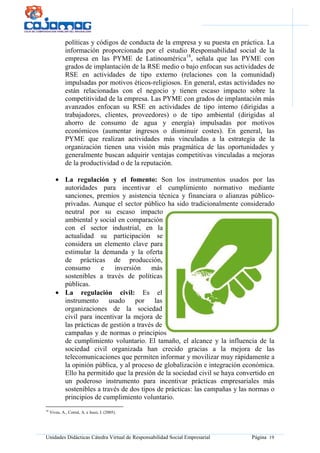 Unidades Didácticas Cátedra Virtual de Responsabilidad Social Empresarial Página 19
políticas y códigos de conducta de la empresa y su puesta en práctica. La
información proporcionada por el estudio Responsabilidad social de la
empresa en las PYME de Latinoamérica18
, señala que las PYME con
grados de implantación de la RSE medio o bajo enfocan sus actividades de
RSE en actividades de tipo externo (relaciones con la comunidad)
impulsadas por motivos éticos-religiosos. En general, estas actividades no
están relacionadas con el negocio y tienen escaso impacto sobre la
competitividad de la empresa. Las PYME con grados de implantación más
avanzados enfocan su RSE en actividades de tipo interno (dirigidas a
trabajadores, clientes, proveedores) o de tipo ambiental (dirigidas al
ahorro de consumo de agua y energía) impulsadas por motivos
económicos (aumentar ingresos o disminuir costes). En general, las
PYME que realizan actividades más vinculadas a la estrategia de la
organización tienen una visión más pragmática de las oportunidades y
generalmente buscan adquirir ventajas competitivas vinculadas a mejoras
de la productividad o de la reputación.
• La regulación y el fomento: Son los instrumentos usados por las
autoridades para incentivar el cumplimiento normativo mediante
sanciones, premios y asistencia técnica y financiara o alianzas público-
privadas. Aunque el sector público ha sido tradicionalmente considerado
neutral por su escaso impacto
ambiental y social en comparación
con el sector industrial, en la
actualidad su participación se
considera un elemento clave para
estimular la demanda y la oferta
de prácticas de producción,
consumo e inversión más
sostenibles a través de políticas
públicas.
• La regulación civil: Es el
instrumento usado por las
organizaciones de la sociedad
civil para incentivar la mejora de
las prácticas de gestión a través de
campañas y de normas o principios
de cumplimiento voluntario. El tamaño, el alcance y la influencia de la
sociedad civil organizada han crecido gracias a la mejora de las
telecomunicaciones que permiten informar y movilizar muy rápidamente a
la opinión pública, y al proceso de globalización e integración económica.
Ello ha permitido que la presión de la sociedad civil se haya convertido en
un poderoso instrumento para incentivar prácticas empresariales más
sostenibles a través de dos tipos de prácticas: las campañas y las normas o
principios de cumplimiento voluntario.
18
Vives, A., Corral, A. e Isusi, I. (2005).
 