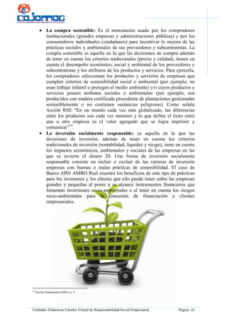 Unidades Didácticas Cátedra Virtual de Responsabilidad Social Empresarial Página 20
• La compra sostenible: Es el instrumento usado por los compradores
institucionales (grandes empresas y administraciones públicas) y por los
consumidores individuales (ciudadanos) para incentivar la mejora de las
prácticas sociales y ambientales de sus proveedores y subcontratistas. La
compra sostenible es aquella en la que las decisiones de compra además
de tener en cuenta los criterios tradicionales (precio y calidad), tienen en
cuenta el desempeño económico, social y ambiental de los proveedores y
subcontratistas y los atributos de los productos y servicios. Para ejercerla,
los compradores seleccionan los productos y servicios de empresas que
cumplen criterios de sostenibilidad social o ambiental (por ejemplo, no
usan trabajo infantil o protegen el medio ambiente) y/o cuyos productos y
servicios poseen atributos sociales o ambientales (por ejemplo, son
producidos con madera certificada procedente de plantaciones gestionadas
sosteniblemente o no contienen sustancias peligrosas). Como señala
Acción RSE “En un mundo cada vez más globalizado, las diferencias
entre los productos son cada vez menores y lo que define el éxito entre
una u otra empresa es el valor agregado que se logra imprimir y
comunicar”19
.
• La inversión socialmente responsable: es aquella en la que las
decisiones de inversión, además de tener en cuenta los criterios
tradicionales de inversión (rentabilidad, liquidez y riesgo), tiene en cuenta
los impactos económicos, ambientales y sociales de las empresas en las
que se invierte el dinero 20. Una forma de inversión socialmente
responsable consiste en incluir o excluir de las carteras de inversión
empresas con buenas o malas prácticas de sostenibilidad. El caso de
Banco ABN AMRO Real muestra los beneficios de este tipo de prácticas
para los inversores y los efectos que ello puede tener sobre las empresas
grandes y pequeñas al poner a su alcance instrumentos financieros que
fomentan inversiones socio-ambientales o al tener en cuenta los riesgos
socio-ambientales para la concesión de financiación a clientes
empresariales.
19
Acción Empresarial (2002). p. 5.
 