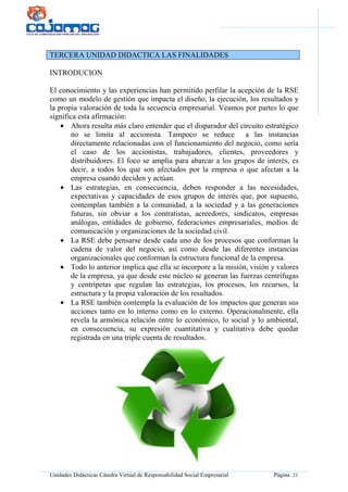 Unidades Didácticas Cátedra Virtual de Responsabilidad Social Empresarial Página 21
TERCERA UNIDAD DIDACTICA LAS FINALIDADES
INTRODUCION
El conocimiento y las experiencias han permitido perfilar la acepción de la RSE
como un modelo de gestión que impacta el diseño, la ejecución, los resultados y
la propia valoración de toda la secuencia empresarial. Veamos por partes lo que
significa esta afirmación:
• Ahora resulta más claro entender que el disparador del circuito estratégico
no se limita al accionista. Tampoco se reduce a las instancias
directamente relacionadas con el funcionamiento del negocio, como sería
el caso de los accionistas, trabajadores, clientes, proveedores y
distribuidores. El foco se amplía para abarcar a los grupos de interés, es
decir, a todos los que son afectados por la empresa o que afectan a la
empresa cuando deciden y actúan.
• Las estrategias, en consecuencia, deben responder a las necesidades,
expectativas y capacidades de esos grupos de interés que, por supuesto,
contemplan también a la comunidad, a la sociedad y a las generaciones
futuras, sin obviar a los contratistas, acreedores, sindicatos, empresas
análogas, entidades de gobierno, federaciones empresariales, medios de
comunicación y organizaciones de la sociedad civil.
• La RSE debe pensarse desde cada uno de los procesos que conforman la
cadena de valor del negocio, así como desde las diferentes instancias
organizacionales que conforman la estructura funcional de la empresa.
• Todo lo anterior implica que ella se incorpore a la misión, visión y valores
de la empresa, ya que desde este núcleo se generan las fuerzas centrífugas
y centrípetas que regulan las estrategias, los procesos, los recursos, la
estructura y la propia valoración de los resultados.
• La RSE también contempla la evaluación de los impactos que generan sus
acciones tanto en lo interno como en lo externo. Operacionalmente, ella
revela la armónica relación entre lo económico, lo social y lo ambiental,
en consecuencia, su expresión cuantitativa y cualitativa debe quedar
registrada en una triple cuenta de resultados.
 