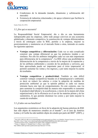 Unidades Didácticas Cátedra Virtual de Responsabilidad Social Empresarial Página 23
• Condiciones de la demanda (tamaño, dinamismo y sofisticación del
mercado)
• Existencia de industrias relacionadas y de apoyo (clústers) que faciliten la
cooperación empresarial.
Fuente: Porter, M. (1991)
3.2 ¿Por qué es necesaria?
La Responsabilidad Social Empresarial, día a día es una herramienta
indispensable para las empresas, sobre todo porque conviven en una economía
globalizada y altamente competitiva, la construcción de ventajas diferenciadoras
a través de estrategias como la RSE, permite a la empresa, mejorar su
posicionamiento y mantenerse en el mercado frente a otras, teniendo en cuenta
las siguientes apuestas:
• Ventajas competitivas y diferenciación: Cada vez es más complicado
construir una ventaja diferencial ya que los productos tienden a ser
similares. Por ello los atributos intangibles cada vez son más importantes
para diferenciarse de la competencia21
, La RSE ofrece una posibilidad de
diferenciación de la competencia a través de la mejora de la reputación y
de los atributos ambientales y sociales de los productos y servicios, que
bien aprovechada puede ser importante para el éxito empresarial, al
permitir aumentar las ventas y los ingresos, y por tanto mejorar la cuenta
de resultados.
• Ventajas competitivas y productividad: También es más difícil
construir ventajas competitivas basadas en el dumpingsocial o ambiental,
es decir en reducir los salarios o evitar la adopción de medidas de
protección ambiental ya que la opinión pública es cada vez menos
tolerante hacia este tipo de comportamiento. En este contexto, una vía
para aumentar la competitividad de manera más responsable es aumentar
la productividad laboral y la ecoeficiencia, a través de la mejora del clima
organizacional y de la eficiencia en el uso de las materias primas y de los
suministros, lo que permite disminuir los costos y por tanto mejorar la
cuenta de resultados.
3.3 ¿Cuáles son sus beneficios?
Los argumentos económicos en favor de la adopción de buenas prácticas de RSE
han sido objeto de numerosos estudios en el mundo22
, en el caso de América
Latina y el Caribe ha sido también objeto de estudio por parte del BID23
(2007), y
21
Perú 2021 (2007):El ABC de la responsabilidad social empresarial en el Perú y en el Mundo. (Autores Canessa, G. y García, E.)
Perú 2021: Lima. P. http://www.wbcsd.org/DocRoot/g4ZtDSneENKRPkOq1eGu/ABC-de-la-rse.pdf
22
World Economic Forum, compilación de estudios sobre ciudadanía corporativa.
23
Flores, J.; Ogliastri, E.; Peinado-Vara, E. y Petry, I. (eds.) (2007)
http://idbdocs.iadb.org/wsdocs/getdocument.aspx?docnum=1337282
 