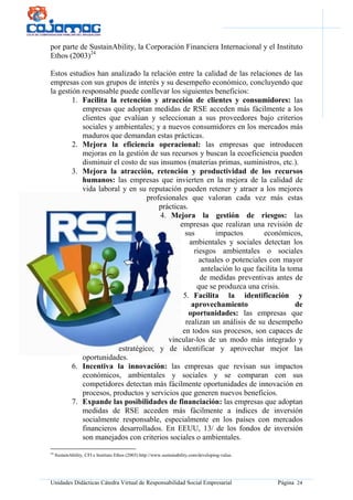 Unidades Didácticas Cátedra Virtual de Responsabilidad Social Empresarial Página 24
por parte de SustainAbility, la Corporación Financiera Internacional y el Instituto
Ethos (2003)24
Estos estudios han analizado la relación entre la calidad de las relaciones de las
empresas con sus grupos de interés y su desempeño económico, concluyendo que
la gestión responsable puede conllevar los siguientes beneficios:
1. Facilita la retención y atracción de clientes y consumidores: las
empresas que adoptan medidas de RSE acceden más fácilmente a los
clientes que evalúan y seleccionan a sus proveedores bajo criterios
sociales y ambientales; y a nuevos consumidores en los mercados más
maduros que demandan estas prácticas.
2. Mejora la eficiencia operacional: las empresas que introducen
mejoras en la gestión de sus recursos y buscan la ecoeficiencia pueden
disminuir el costo de sus insumos (materias primas, suministros, etc.).
3. Mejora la atracción, retención y productividad de los recursos
humanos: las empresas que invierten en la mejora de la calidad de
vida laboral y en su reputación pueden retener y atraer a los mejores
profesionales que valoran cada vez más estas
prácticas.
4. Mejora la gestión de riesgos: las
empresas que realizan una revisión de
sus impactos económicos,
ambientales y sociales detectan los
riesgos ambientales o sociales
actuales o potenciales con mayor
antelación lo que facilita la toma
de medidas preventivas antes de
que se produzca una crisis.
5. Facilita la identificación y
aprovechamiento de
oportunidades: las empresas que
realizan un análisis de su desempeño
en todos sus procesos, son capaces de
vincular-los de un modo más integrado y
estratégico; y de identificar y aprovechar mejor las
oportunidades.
6. Incentiva la innovación: las empresas que revisan sus impactos
económicos, ambientales y sociales y se comparan con sus
competidores detectan más fácilmente oportunidades de innovación en
procesos, productos y servicios que generen nuevos beneficios.
7. Expande las posibilidades de financiación: las empresas que adoptan
medidas de RSE acceden más fácilmente a índices de inversión
socialmente responsable, especialmente en los países con mercados
financieros desarrollados. En EEUU, 13/ de los fondos de inversión
son manejados con criterios sociales o ambientales.
24
SustainAbility, CFI e Instituto Ethos (2003) http://www.sustainability.com/developing-value.
 