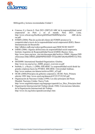 Unidades Didácticas Cátedra Virtual de Responsabilidad Social Empresarial Página 27
Bibliografía y lecturas recomendadas Unidad 1
• Canessa, G y García E. Perú 2021 (2007):El ABC de la responsabilidad social
empresarial en Perú y en el mundo. Perú 2021: Lima.
http://www.wbcsd.org/DocRoot/g4ZtDSneENKRPkOq1eGu/ ABC-de-la-
rse.pdf
• FOMIN (2004): Plan de acción del clúster del FOMIN promover la
competitividad a través de la responsabilidad social empresarial (RSE). Banco
Interamericano de Desarrollo
http://idbdocs.iadb.org/wsdocs/getDocument.aspx?DOCNUM=844357
• IARSE (2006): Algunas definiciones de responsabilidad social empresaria.
Instituto Argentino de Responsabilidad Social (IARSE) Buenos Aires,
http://www.iarse.org/new_site/site/descargar.php?archivo=59069_Algunas/20D
efiniciones/20de/20RSE.pdf&PHPSESSID=551dec0867d4c46e04098152c7b5e
6cc.
• ISO26000. International Standard Organization: Ginebra.
http://www.iso.org/iso/iso_26000_project_overview-es.pdf
• Iturbide, L. y Reyes, J. (2008): IDEARSE: La responsabilidad social desde las
grandes empresas hacia las PYMES. IDEARSE. Universidad Anáhuac.
http://www.anahuac.mx/idearse/archivos/0901_a23.pdf
• OCDE (2004):Principios de gobierno corporativo. OCDE: París. Primera
edición 1999. http://www.oecd.org/dataoecd/47/25/37191543.pdf
• Organización de Naciones Unidas (1999): Los diez principios del Pacto
Mundial. Naciones Unidas: Nueva York.
http://www.unglobalcompact.org/languages/spanish/Los_Diez_Principios.html
• Organización Internacional del Trabajo (desde 1948): Convenciones laborales
de la Organización Internacional del Trabajo
http://www.ilo.org/ilolex/spanish/convdisp1.htm
 