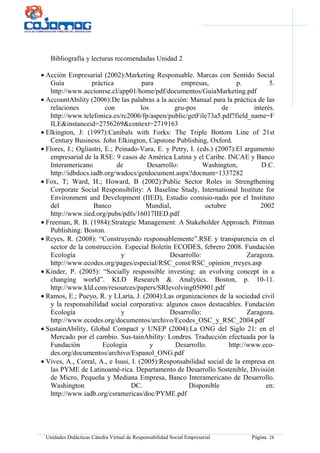Unidades Didácticas Cátedra Virtual de Responsabilidad Social Empresarial Página 28
Bibliografía y lecturas recomendadas Unidad 2
• Acción Empresarial (2002):Marketing Responsable. Marcas con Sentido Social
Guía práctica para empresas, p. 5.
http://www.accionrse.cl/app01/home/pdf/documentos/GuiaMarketing.pdf
• AccountAbility (2006):De las palabras a la acción: Manual para la práctica de las
relaciones con los gru-pos de interés.
http://www.telefonica.es/rc2006/fp/aspen/public/getFile73a5.pdf?field_name=F
ILE&instanceid=2756269&context=2719163
• Elkington, J: (1997):Canibals with Forks: The Triple Bottom Line of 21st
Century Business. John Elkington, Capstone Publishing, Oxford.
• Flores, J.; Ogliastri, E.; Peinado-Vara, E. y Petry, I. (eds.) (2007):El argumento
empresarial de la RSE: 9 casos de América Latina y el Caribe. INCAE y Banco
Interamericano de Desarrollo: Washington, D.C.
http://idbdocs.iadb.org/wsdocs/getdocument.aspx?docnum=1337282
• Fox, T; Ward, H.; Howard, B (2002):Public Sector Roles in Strengthening
Corporate Social Responsibility: A Baseline Study, International Institute for
Environment and Development (IIED), Estudio comisio-nado por el Instituto
del Banco Mundial, octubre 2002
http://www.iied.org/pubs/pdfs/16017IIED.pdf
• Freeman, R. B. (1984):Strategic Management: A Stakeholder Approach. Pittman
Publishing: Boston.
• Reyes, R. (2008): “Construyendo responsablemente”.RSE y transparencia en el
sector de la construcción. Especial Boletín ECODES, febrero 2008. Fundación
Ecología y Desarrollo: Zaragoza.
http://www.ecodes.org/pages/especial/RSC_const/RSC_opinion_rreyes.asp
• Kinder, P. (2005): “Socially responsible investing: an evolving concept in a
changing world”. KLD Research & Analytics. Boston, p. 10-11.
http://www.kld.com/resources/papers/SRIevolving050901.pdf
• Ramos, E.; Pueyo, R. y LLaría, J. (2004):Las organizaciones de la sociedad civil
y la responsabilidad social corporativa: algunos casos destacables. Fundación
Ecología y Desarrollo: Zaragoza.
http://www.ecodes.org/documentos/archivo/Ecodes_OSC_y_RSC_2004.pdf
• SustainAbility, Global Compact y UNEP (2004):La ONG del Siglo 21: en el
Mercado por el cambio. Sus-tainAbility: Londres. Traducción efectuada por la
Fundación Ecología y Desarrollo. http://www.eco-
des.org/documentos/archivo/Espanol_ONG.pdf
• Vives, A., Corral, A., e Isusi, I. (2005):Responsabilidad social de la empresa en
las PYME de Latinoamé-rica. Departamento de Desarrollo Sostenible, División
de Micro, Pequeña y Mediana Empresa, Banco Interamericano de Desarrollo.
Washington DC. Disponible en:
http://www.iadb.org/csramericas/doc/PYME.pdf
 