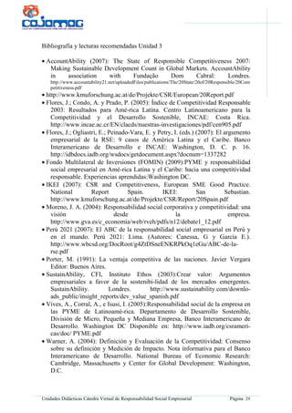 Unidades Didácticas Cátedra Virtual de Responsabilidad Social Empresarial Página 29
Bibliografía y lecturas recomendadas Unidad 3
• AccountAbility (2007): The State of Responsible Competitiveness 2007:
Making Sustainable Development Count in Global Markets. AccountAbility
in association with Fundação Dom Cabral: Londres.
http://www.accountability21.net/uploadedFiles/publications/The/20State/20of/20Responsible/20Com
petitiveness.pdf
• http://www.kmuforschung.ac.at/de/Projekte/CSR/European/20Report.pdf
• Flores, J.; Condo, A. y Prado, P. (2005): Índice de Competitividad Responsable
2003: Resultados para Amé-rica Latina. Centro Latinoamericano para la
Competitividad y el Desarrollo Sostenible, INCAE: Costa Rica.
http://www.incae.ac.cr/EN/clacds/nuestras-investigaciones/pdf/cen905.pdf
• Flores, J.; Ogliastri, E.; Peinado-Vara, E. y Petry, I. (eds.) (2007): El argumento
empresarial de la RSE: 9 casos de América Latina y el Caribe. Banco
Interamericano de Desarrollo e INCAE: Washington, D. C. p. 16.
http://idbdocs.iadb.org/wsdocs/getdocument.aspx?docnum=1337282
• Fondo Multilateral de Inversiones (FOMIN) (2009):PYME y responsabilidad
social empresarial en Amé-rica Latina y el Caribe: hacia una competitividad
responsable. Experiencias aprendidas:Washington DC.
• IKEI (2007): CSR and Competitiveness, European SME Good Practice.
National Report Spain. IKEI: San Sebastian.
http://www.kmuforschung.ac.at/de/Projekte/CSR/Report/20Spain.pdf
• Moreno, J. A. (2004): Responsabilidad social corporativa y competitividad: una
visión desde la empresa.
http://www.gva.es/c_economia/web/rveh/pdfs/n12/debate1_12.pdf
• Perú 2021 (2007): El ABC de la responsabilidad social empresarial en Perú y
en el mundo. Perú 2021: Lima. (Autores: Canessa, G y García E.).
http://www.wbcsd.org/DocRoot/g4ZtDSneENKRPkOq1eGu/ABC-de-la-
rse.pdf
• Porter, M. (1991): La ventaja competitiva de las naciones. Javier Vergara
Editor: Buenos Aires.
• SustainAbility, CFI, Instituto Ethos (2003):Crear valor: Argumentos
empresariales a favor de la sostenibi-lidad de los mercados emergentes.
SustainAbility. Londres. http://www.sustainability.com/downlo-
ads_public/insight_reports/dev_value_spanish.pdf
• Vives, A., Corral, A., e Isusi, I. (2005):Responsabilidad social de la empresa en
las PYME de Latinoamé-rica. Departamento de Desarrollo Sostenible,
División de Micro, Pequeña y Mediana Empresa, Banco Interamericano de
Desarrollo. Washington DC Disponible en: http://www.iadb.org/csrameri-
cas/doc/ PYME.pdf
• Warner, A. (2004): Definición y Evaluación de la Competitividad: Consenso
sobre su definición y Medición de Impacto. Nota informativa para el Banco
Interamericano de Desarrollo. National Bureau of Economic Research:
Cambridge, Massachusetts y Center for Global Development: Washington,
D.C.
 