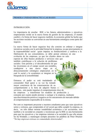 Unidades Didácticas Cátedra Virtual de Responsabilidad Social Empresarial Página 3
PRIMERA UNIDAD DIDACTICA LAS BASES
INTRODUCCIÓN
La importancia de enseñar RSE a los futuros administradores y ejecutivos
empresariales reside en la nueva forma de gestión de las empresas, el mundo
cambió y la forma de hacer negocios también, la economía global ha hecho que
las acciones sociales se conviertan en una herramienta estratégica como parte del
negocio.
La nueva forma de hacer negocios hoy día consiste en ordenar e integrar
iniciativas sociales con la actividad formal de la empresa, ya que precisamente es
la responsabilidad social quien impulsa su fortalecimiento y conlleva a la
fidelización de sus consumidores, se debe pensar entonces en una
evolución de las empresas, ya que los clientes ahora no solo
esperan de ellas buenos productos o servicios sino que
también contribuyan a la solución de problemas
sociales. Esta presión y el descubrimiento de que
las inversiones en el campo social son rentables,
condujeron a una nueva etapa en el
direccionamiento estratégico empresarial, en la
cual lo social y lo económico se integran en la
búsqueda de la sostenibilidad.
Entonces el poder se está trasladando al
consumidor final quien a su vez ha tomado
mayor conciencia de las consecuencias de su
comportamiento a la hora de adquirir bienes o
servicios, esto puede impulsar el comportamiento ético de
las empresas y transformar los modelos de producción y
consumo por cuanto puede premiar o castigar a la empresa, mediante
una discriminación positiva o negativa en los mecanismos de mercado debido
al comportamiento responsable de la misma.
Por esto es importante proyectar a nuestros estudiantes para que sean ejecutivos
serios y exitosos, que comprenden el rol social que debe cumplir la empresa, es
decir, no sólo deben mostrar rentabilidad económica a los accionistas, sino
también a la sociedad en conjunto y reconozcan que la RSE es una herramienta
para que los ejecutivos y las empresas retornen a la sociedad lo que ella misma
les ha brindado, y mantengan siempre presentes las palabras de Peter Drucker
"No hay empresas exitosas en comunidades deterioradas".
 