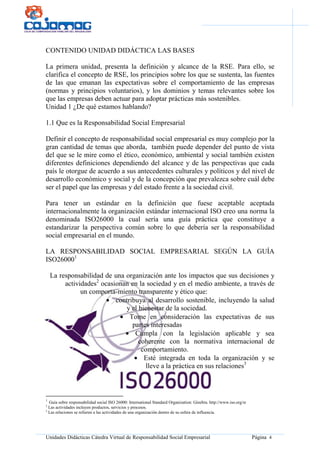 Unidades Didácticas Cátedra Virtual de Responsabilidad Social Empresarial Página 4
CONTENIDO UNIDAD DIDÁCTICA LAS BASES
La primera unidad, presenta la definición y alcance de la RSE. Para ello, se
clarifica el concepto de RSE, los principios sobre los que se sustenta, las fuentes
de las que emanan las expectativas sobre el comportamiento de las empresas
(normas y principios voluntarios), y los dominios y temas relevantes sobre los
que las empresas deben actuar para adoptar prácticas más sostenibles.
Unidad 1 ¿De qué estamos hablando?
1.1 Que es la Responsabilidad Social Empresarial
Definir el concepto de responsabilidad social empresarial es muy complejo por la
gran cantidad de temas que aborda, también puede depender del punto de vista
del que se le mire como el ético, económico, ambiental y social también existen
diferentes definiciones dependiendo del alcance y de las perspectivas que cada
país le otorgue de acuerdo a sus antecedentes culturales y políticos y del nivel de
desarrollo económico y social y de la concepción que prevalezca sobre cuál debe
ser el papel que las empresas y del estado frente a la sociedad civil.
Para tener un estándar en la definición que fuese aceptable aceptada
internacionalmente la organización estándar internacional ISO creo una norma la
denominada ISO26000 la cual sería una guía práctica que constituye a
estandarizar la perspectiva común sobre lo que debería ser la responsabilidad
social empresarial en el mundo.
LA RESPONSABILIDAD SOCIAL EMPRESARIAL SEGÚN LA GUÍA
ISO260001
La responsabilidad de una organización ante los impactos que sus decisiones y
actividades2
ocasionan en la sociedad y en el medio ambiente, a través de
un comporta-miento transparente y ético que:
• contribuya al desarrollo sostenible, incluyendo la salud
y el bienestar de la sociedad.
• Tome en consideración las expectativas de sus
partes interesadas
• Cumpla con la legislación aplicable y sea
coherente con la normativa internacional de
comportamiento.
• Esté integrada en toda la organización y se
lleve a la práctica en sus relaciones3
1
Guía sobre responsabilidad social ISO 26000: International Standard Organization: Ginebra. http://www.iso.org/sr
2
Las actividades incluyen productos, servicios y procesos.
3
Las relaciones se refieren a las actividades de una organización dentro de su esfera de influencia.
 