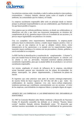 Unidades Didácticas Cátedra Virtual de Responsabilidad Social Empresarial Página 7
Las prácticas externas están vinculadas a toda la cadena productiva (proveedores,
consumidores / clientes) Además, abarcan temas como el respeto al medio
ambiente, las comunidades que los rodean y al Estado.
La empresa socialmente responsable debe serlo en principio desde su interior
porque su principal responsabilidad es con sus colaboradores, que finalmente son
los que hacen posible el negocio.
Una empresa que no enfrenta problemas internos, en donde sus colaboradores se
identifican con ella y que tiene una trayectoria transparente en términos del
cumplimiento de la ley, garantiza mayor éxito en el resultado de sus acciones y le
provee mayor legitimidad a sus prácticas a lo externo.
Una vez cumplidos estos requerimientos fundamentales, la empresa puede
enfocarse hacia la dimensión externa y tendrá mayor impacto positivo. Esto se
debe a que en una empresa en la que se adoptan valores éticos, existe
transparencia en las operaciones y se cumple con los requerimientos legales,
transmite mayor confianza a lo externo con sus proveedores, clientes, gobierno y
con la sociedad en su conjunto.
La RSE facilita la identificación y constitución de conglomerados (“clusters”),
pues este modelo busca la forma que la empresa pueda mejorar su relación con
su cliente y con su proveedor, buscando constituir cadenas productivas
socialmente responsables, para que se pueda hablar de un producto o un servicio
socialmente responsable.
Así mismo, ampliando el círculo de influencia de la empresa, esta deberá
actuar buscando generar una vinculación con los planes de comunidad, los
planes municipales, los planes departamentales, y finalmente los planes de
nación.
Si logramos que estas prácticas sean parte de nuestra estrategia empresarial,
de nuestra forma de hacer negocios los 365 días del año y que todos los
colaboradores de nuestras empresas viva esta nueva cultura empresarial,
tendremos personas que contribuyan concientemente con sus acciones al éxito
de las empresas, convirtiéndolas en empresas líderes y ejemplos dignos de seguir.
APORTE DE LAS EMPRESAS A LAS DIMENSIONES DEL DESARROLLO
SOSTENIBLE
En 1987 la Comisión Mundial sobre Medio Ambiente y Desarrollo de Naciones
Unidas El desarrollo sostenible fue definido en el informe “Nuestro futuro
común” (también llamado informe Brundlandt) como: “El desarrollo que
satisface nuestras necesidades sin comprometer la habilidad de las generaciones
 