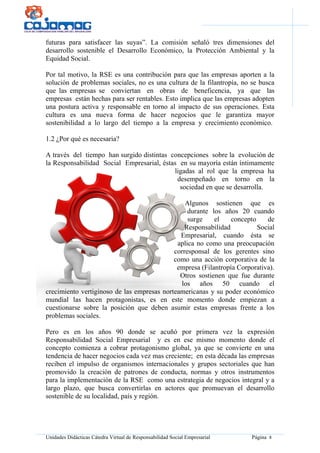 Unidades Didácticas Cátedra Virtual de Responsabilidad Social Empresarial Página 8
futuras para satisfacer las suyas”. La comisión señaló tres dimensiones del
desarrollo sostenible el Desarrollo Económico, la Protección Ambiental y la
Equidad Social.
Por tal motivo, la RSE es una contribución para que las empresas aporten a la
solución de problemas sociales, no es una cultura de la filantropía, no se busca
que las empresas se conviertan en obras de beneficencia, ya que las
empresas están hechas para ser rentables. Esto implica que las empresas adopten
una postura activa y responsable en torno al impacto de sus operaciones. Esta
cultura es una nueva forma de hacer negocios que le garantiza mayor
sostenibilidad a lo largo del tiempo a la empresa y crecimiento económico.
1.2 ¿Por qué es necesaria?
A través del tiempo han surgido distintas concepciones sobre la evolución de
la Responsabilidad Social Empresarial, éstas en su mayoría están íntimamente
ligadas al rol que la empresa ha
desempeñado en torno en la
sociedad en que se desarrolla.
Algunos sostienen que es
durante los años 20 cuando
surge el concepto de
Responsabilidad Social
Empresarial, cuando ésta se
aplica no como una preocupación
corresponsal de los gerentes sino
como una acción corporativa de la
empresa (Filantropía Corporativa).
Otros sostienen que fue durante
los años 50 cuando el
crecimiento vertiginoso de las empresas norteamericanas y su poder económico
mundial las hacen protagonistas, es en este momento donde empiezan a
cuestionarse sobre la posición que deben asumir estas empresas frente a los
problemas sociales.
Pero es en los años 90 donde se acuñó por primera vez la expresión
Responsabilidad Social Empresarial y es en ese mismo momento donde el
concepto comienza a cobrar protagonismo global, ya que se convierte en una
tendencia de hacer negocios cada vez mas creciente; en esta década las empresas
reciben el impulso de organismos internacionales y grupos sectoriales que han
promovido la creación de patrones de conducta, normas y otros instrumentos
para la implementación de la RSE como una estrategia de negocios integral y a
largo plazo, que busca convertirlas en actores que promuevan el desarrollo
sostenible de su localidad, país y región.
 