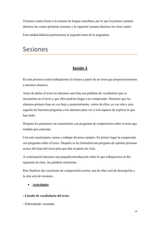 Tenemos cuatro horas a la semana de lengua castellana, por lo que la primera semana
daremos las cuatro primeras sesiones y la siguiente semana daremos las otras cuatro.
Esta unidad didáctica pertenecerá al segundo tema de la asignatura.

Sesiones
Sesión 1
En esta primera sesión trabajaremos la lectura a partir de un texto que proporcionaremos
a nuestros alumnos.
Antes de darles el texto les daremos una lista con palabras de vocabulario que se
encuentran en el texto y que ellos podrían llegar a no comprender. Haremos que los
alumnos primero lean en voz baja y posteriormente, varios de ellos, en voz alta y acto
seguido les haremos preguntas a los alumnos para ver si son capaces de explicar lo que
han leído.
Después les pasaremos un cuestionario con preguntas de comprensión sobre el texto que
tendrán que contestar.
Con este cuestionario vamos a trabajar diversos campos. En primer lugar la compresión
con preguntas sobre el texto. Después se les formulará una pregunta de opinión personar
acerca del tema del texto para que den su punto de vista.
A continuación haremos una pequeña introducción sobre lo que trabajaremos al día
siguiente en clase, las palabras sinónimas.
Para finalizar dos cuestiones de composición escrita, una de ellas será de descripción y
la otra será de resumen.


Actividades

- Listado de vocabulario del texto.
- Sobresaltado: asustado.
12

 
