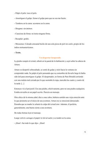 - Palpó el pelo: toco el pelo.
- Amortiguar el golpe: frenar el golpe para que no sea tan fuerte.
- Tenderse en la cama: acostarse en la cama.
- Desgana: sin ánimos.
- Careciese de firma: no tenía ninguna firma.
- Resoplar: gruñir.
- Mocasines: Calzado artesanal hecho de una sola pieza de piel sin curtir, propio de los
indios norteamericanos.
- Texto.
Un despertar inesperado
La piedra rompió el cristal, rebotó en la pared de la habitación y cayó sobre la cabeza de
Arturo.
Arturo se despertó sobresaltado, se sentó de golpe y miró hacia la ventana sin
comprender nada. Se palpó el pelo pensando que su costumbre de llevarlo largo le había
sido útil para amortiguar el golpe. El despertador, en forma de Pato Donald corriendo
con una maleta mal cerrada por la que asomaba la ropa, marcaba las cuatro y cuarto de
la tarde. [...]
Entonces vio el proyectil. Era una piedra, efectivamente, pero no una piedra cualquiera.
Estaba envuelta en un papel escrito. Parecía un mensaje.
Otro chico de la misma edad, diez u once años, hubiera sentido una vieja emoción ante
lo que prometía ser el inicio de una aventura. Arturo no se emocionó demasiado.
Pensaba que su madre le echaría la culpa del cristal roto. Además, él prefería,
generalmente, una buena siesta a una aventura.
De todas formas leyó el mensaje.
Luego volvió a arrugar el papel, lo tiró al suelo y se tendió en la cama.
- ¡Hum! -fue todo lo que dijo-. ¡Hum!

13

 