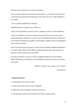 Durante un par de minutos no se movió en absoluto.
No era un chico gordo, pero sus gestos y movimientos ( y su forma de evitar los gestos
y movimientos innecesarios) hacían pensar en los chicos que son, o están destinados a
ser, gordos.
- En fin -gruñó levantándose con desgana.
Desdobló de nuevo el papel y leyó a media voz:
"Estoy en la vieja cabaña y necesito víveres y medicinas, amigo. Ven de Hinmediato."
Lo que le molestaba no era que el mensaje careciese de firma, ni que tuviese cierto
aspecto de trampa o de broma. Lo que de veras le molestaba hasta ponerlo enfermo era
esa H mayúscula delante de inmediato. Una H grande y absurda como un espantapájaros
con los brazo levantados.
Para él era una pista tan clara como si la nota estuviese firmada. Señalaba directamente
a su mejor amigo: Manolo. Solo Manolo, entre toda la gente que Arturo conocía, era
capaz de escribir inmediatamente con hache.
Sin dejar de resoplar, se vistió y se calzó las zapatillas deportivas, que en tiempos
habían sido blancas y ahora grises y que resultaban tan silenciosas como los mocasines
de un indio.
Manuel L. Alonso, Viejos amigos, nuevos amigos.
Ed, Edelvives.

- Preguntas del texto.
1. ¿Qué despertó de la siesta a Arturo?
2. ¿Cómo sabe Arturo la hora en que se despertó?
3. ¿Qué está escrito en el papel? ¿Cuántas veces lo lee?
4. ¿Por qué piensa Arturo que el mensaje lo ha escrito su mejor amigo?

14

 