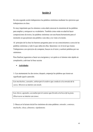 Sesión 2
En esta segunda sesión trabajaremos las palabras sinónimas mediante los ejercicios que
trabajaremos en clase.
Es muy importante que los alumnos a esta edad conozcan la sinonimia de las palabras
para ampliar y enriquecer su vocabulario. También como están en edad de hacer
composiciones de textos, las palabras sinónimas son una buena herramienta para el
momento en que piensan una palabra o una idea y no viene a la mente.
Al principio de la clase les haremos preguntas para ver sus conocimientos a cerca de las
palabras sinónimas y todo lo que saben de ellas. Queremos ver el nivel que tienen.
Trabajaremos con ejercicios de comparar, buscar en el texto y sustituir palabras por sus
sinónimos.
Para finalizar jugaremos a hacer un crucigrama y ver quién es el alumno más rápido en
completarlo y adivinar la frase secreta


Actividades

1- Lee atentamente los dos textos; después, empareja las palabras que tienen un
significado igual o parecido.
Los muchachos, cansados, subían por el sendero que conducía a la entrada de la
cueva. Miraron su interior con miedo.

Los chicos, agotados, ascendían por el camino que llevaba a la boca de la gruta.
Observaron su interior con temor.

2- Busca en la lectura inicial los sinónimos de estas palabras: entender, comienzo,
muchacho, choza, alimentos, rápidamente.

16

 