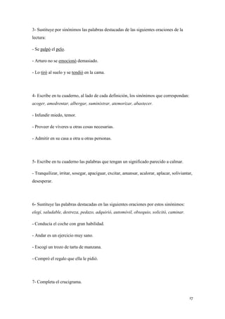 3- Sustituye por sinónimos las palabras destacadas de las siguientes oraciones de la
lectura:
- Se palpó el pelo.
- Arturo no se emocionó demasiado.
- Lo tiró al suelo y se tendió en la cama.

4- Escribe en tu cuaderno, al lado de cada definición, los sinónimos que correspondan:
acoger, amedrentar, albergar, suministrar, atemorizar, abastecer.
- Infundir miedo, temor.
- Proveer de víveres u otras cosas necesarias.
- Admitir en su casa a otra u otras personas.

5- Escribe en tu cuaderno las palabras que tengan un significado parecido a calmar.
- Tranquilizar, irritar, sosegar, apaciguar, excitar, amansar, acalorar, aplacar, soliviantar,
desesperar.

6- Sustituye las palabras destacadas en las siguientes oraciones por estos sinónimos:
elegí, saludable, destreza, pedazo, adquirió, automóvil, obsequio, solicitó, caminar.
- Conducía el coche con gran habilidad.
- Andar es un ejercicio muy sano.
- Escogí un trozo de tarta de manzana.
- Compró el regalo que ella le pidió.

7- Completa el crucigrama.

17

 