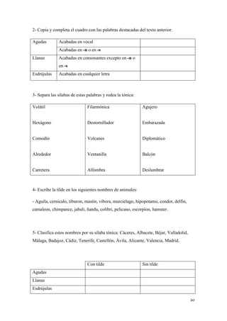 2- Copia y completa el cuadro con las palabras destacadas del texto anterior.
Agudas

Acabadas en vocal
Acabadas en -n o en -s

Llanas

Acabadas en consonantes excepto en -n o
en -s

Esdrújulas

Acabadas en cualquier letra

3- Separa las sílabas de estas palabras y rodea la tónica:
Volátil

Filarmónica

Agujero

Hexágono

Destornillador

Embarazada

Comodín

Volcanes

Diplomático

Alrededor

Ventanilla

Balcón

Carretera

Alfombra

Deslumbrar

4- Escribe la tilde en los siguientes nombres de animales:
- Aguila, cernicalo, tiburon, mastin, vibora, murcielago, hipopotamo, condor, delfin,
camaleon, chimpance, jabali, ñandu, colibri, pelicano, escorpion, hamster.

5- Clasifica estos nombres por su sílaba tónica: Cáceres, Albacete, Béjar, Valladolid,
Málaga, Badajoz, Cádiz, Tenerife, Castellón, Ávila, Alicante, Valencia, Madrid.

Con tilde

Sin tilde

Agudas
Llanas
Esdrújulas
20

 