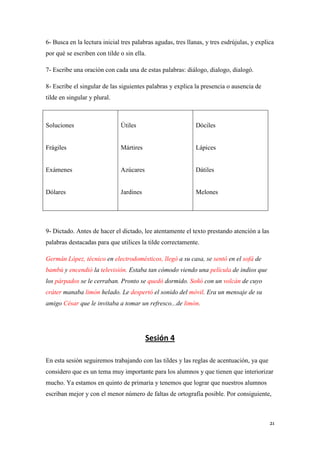 6- Busca en la lectura inicial tres palabras agudas, tres llanas, y tres esdrújulas, y explica
por qué se escriben con tilde o sin ella.
7- Escribe una oración con cada una de estas palabras: diálogo, dialogo, dialogó.
8- Escribe el singular de las siguientes palabras y explica la presencia o ausencia de
tilde en singular y plural.

Soluciones

Útiles

Dóciles

Frágiles

Mártires

Lápices

Exámenes

Azúcares

Dátiles

Dólares

Jardines

Melones

9- Dictado. Antes de hacer el dictado, lee atentamente el texto prestando atención a las
palabras destacadas para que utilices la tilde correctamente.
Germán López, técnico en electrodomésticos, llegó a su casa, se sentó en el sofá de
bambú y encendió la televisión. Estaba tan cómodo viendo una película de indios que
los párpados se le cerraban. Pronto se quedó dormido. Soñó con un volcán de cuyo
cráter manaba limón helado. Le despertó el sonido del móvil. Era un mensaje de su
amigo César que le invitaba a tomar un refresco...de limón.

Sesión 4
En esta sesión seguiremos trabajando con las tildes y las reglas de acentuación, ya que
considero que es un tema muy importante para los alumnos y que tienen que interiorizar
mucho. Ya estamos en quinto de primaria y tenemos que lograr que nuestros alumnos
escriban mejor y con el menor número de faltas de ortografía posible. Por consiguiente,

21

 