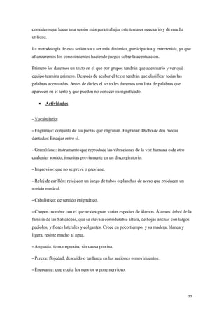 considero que hacer una sesión más para trabajar este tema es necesario y de mucha
utilidad.
La metodología de esta sesión va a ser más dinámica, participativa y entretenida, ya que
afianzaremos los conocimientos haciendo juegos sobre la acentuación.
Primero les daremos un texto en el que por grupos tendrán que acentuarlo y ver qué
equipo termina primero. Después de acabar el texto tendrán que clasificar todas las
palabras acentuadas. Antes de darles el texto les daremos una lista de palabras que
aparecen en el texto y que pueden no conocer su significado.


Actividades

- Vocabulario:
- Engranaje: conjunto de las piezas que engranan. Engranar: Dicho de dos ruedas
dentadas: Encajar entre sí.
- Gramófono: instrumento que reproduce las vibraciones de la voz humana o de otro
cualquier sonido, inscritas previamente en un disco giratorio.
- Improviso: que no se prevé o previene.
- Reloj de carillón: reloj con un juego de tubos o planchas de acero que producen un
sonido musical.
- Cabalístico: de sentido enigmático.
- Chopos: nombre con el que se designan varias especies de álamos. Álamos: árbol de la
familia de las Salicáceas, que se eleva a considerable altura, de hojas anchas con largos
pecíolos, y flores laterales y colgantes. Crece en poco tiempo, y su madera, blanca y
ligera, resiste mucho al agua.
- Angustia: temor opresivo sin causa precisa.
- Pereza: flojedad, descuido o tardanza en las acciones o movimientos.
- Enervante: que excita los nervios o pone nervioso.

22

 