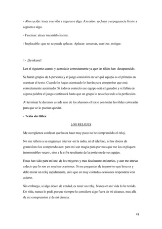 - Aborrecido: tener aversión a alguien o algo. Aversión: rechazo o repugnancia frente a
alguien o algo.
- Fascinar: atraer irresistiblemente.
- Implacable: que no se puede aplacar. Aplacar: amansar, suavizar, mitigar.

1- ¡Gymkana!
Lee el siguiente cuento y acentúalo correctamente ya que las tildes han desaparecido.
Se harán grupos de 6 personas y el juego consistirá en ver qué equipo es el primero en
acentuar el texto. Cuando lo hayan acentuado lo leerán para comprobar que está
correctamente acentuado. Si todo es correcto ese equipo será el ganador y si fallan en
alguna palabra el juego continuará hasta que un grupo lo resuelva todo a la perfección.
Al terminar le daremos a cada uno de los alumnos el texto con todas las tildes colocadas
para que se lo puedan quedar.
- Texto sin tildes:
LOS RELOJES
Me avergüenza confesar que hasta hace muy poco no he comprendido el reloj.
No me refiero a su engranaje interior -ni la radio, ni el telefono, ni los discos de
gramofono los comprendo aun: para mi son magia pura por mas que me los expliquen
innumerables veces-, sino a la cifra resultante de la posicion de sus agujas.
Estas han sido para mi uno de los mayores y mas fascinantes misterios, y aun me atrevo
a decir que lo son en muchas ocasiones. Si me preguntan de improviso que hora es y
debo mirar un reloj rapidamente, creo que en muy contadas ocasiones respondere con
acierto.
Sin embargo, si algo deseo de verdad, es tener un reloj. Nunca en mi vida lo he tenido.
De niña, nunca lo pedi, porque siempre lo considere algo fuera de mi alcance, mas alla
de mi comprension y de mi ciencia.

23

 