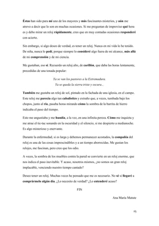 Éstas han sido para mí uno de los mayores y más fascinantes misterios, y aún me
atrevo a decir que lo son en muchas ocasiones. Si me preguntan de improviso qué hora
es y debo mirar un reloj rápidamente, creo que en muy contadas ocasiones responderé
con acierto.
Sin embargo, si algo deseo de verdad, es tener un reloj. Nunca en mi vida lo he tenido.
De niña, nunca lo pedí, porque siempre lo consideré algo fuera de mi alcance, más allá
de mi comprensión y de mi ciencia.
Me gustaban, eso sí. Recuerdo un reloj alto, de carillón, que daba las horas lentamente,
precedidas de una tonada popular:
Ya se van los pastores a la Extremadura.
Ya se queda la sierra triste y oscura...
También me gustaba un reloj de sol, pintado en la fachada de una iglesia, en el campo.
Este reloj me parecía algo tan cabalístico y extraño que, a veces, tumbada bajo los
chopos, junto al río, pasaba horas mirando cómo la sombra de la barrita de hierro
indicaba el paso del tiempo.
Esto me angustiaba y me hundía, a la vez, en una infinita pereza. Cómo me inquieta y
me atrae el tic-tac sonando en la oscuridad y el silencio, si me despierto a medianoche.
Es algo misterioso y enervante.
Durante la enfermedad, si es larga y debemos permanecer acostados, la compañía del
reloj es una de las cosas imprescindibles y a un tiempo aborrecidas. Me gustan los
relojes, me fascinan, pero creo que los odio.
A veces, la sombra de los muebles contra la pared se convierte en un reloj enorme, que
nos indica el paso inevitable. Y acaso, nosotros mismos, ¿no somos un gran reloj
implacable, venciendo nuestro tiempo cantado?
Deseo tener un reloj. Muchas veces he pensado que me es necesario. No sé si llegaré a
comprármelo algún día. ¿Lo necesito de verdad? ¿Lo entenderé acaso?
FIN
Ana María Matute

25

 