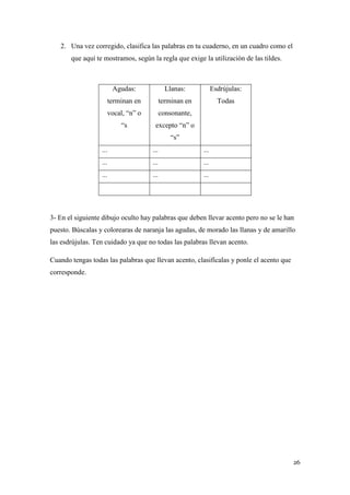 2. Una vez corregido, clasifica las palabras en tu cuaderno, en un cuadro como el
que aquí te mostramos, según la regla que exige la utilización de las tildes.

Agudas:

Llanas:

Esdrújulas:

terminan en

terminan en

Todas

vocal, “n” o

consonante,

“s

excepto “n” o
“s”

...

...

...

...

...

...

...

...

...

3- En el siguiente dibujo oculto hay palabras que deben llevar acento pero no se le han
puesto. Búscalas y colorearas de naranja las agudas, de morado las llanas y de amarillo
las esdrújulas. Ten cuidado ya que no todas las palabras llevan acento.
Cuando tengas todas las palabras que llevan acento, clasifícalas y ponle el acento que
corresponde.

26

 
