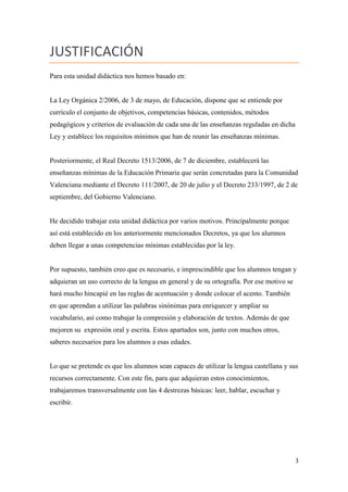 JUSTIFICACIÓN
Para esta unidad didáctica nos hemos basado en:

La Ley Orgánica 2/2006, de 3 de mayo, de Educación, dispone que se entiende por
currículo el conjunto de objetivos, competencias básicas, contenidos, métodos
pedagógicos y criterios de evaluación de cada una de las enseñanzas reguladas en dicha
Ley y establece los requisitos mínimos que han de reunir las enseñanzas mínimas.

Posteriormente, el Real Decreto 1513/2006, de 7 de diciembre, establecerá las
enseñanzas mínimas de la Educación Primaria que serán concretadas para la Comunidad
Valenciana mediante el Decreto 111/2007, de 20 de julio y el Decreto 233/1997, de 2 de
septiembre, del Gobierno Valenciano.

He decidido trabajar esta unidad didáctica por varios motivos. Principalmente porque
así está establecido en los anteriormente mencionados Decretos, ya que los alumnos
deben llegar a unas competencias mínimas establecidas por la ley.

Por supuesto, también creo que es necesario, e imprescindible que los alumnos tengan y
adquieran un uso correcto de la lengua en general y de su ortografía. Por ese motivo se
hará mucho hincapié en las reglas de acentuación y donde colocar el acento. También
en que aprendan a utilizar las palabras sinónimas para enriquecer y ampliar su
vocabulario, así como trabajar la compresión y elaboración de textos. Además de que
mejoren su expresión oral y escrita. Estos apartados son, junto con muchos otros,
saberes necesarios para los alumnos a esas edades.

Lo que se pretende es que los alumnos sean capaces de utilizar la lengua castellana y sus
recursos correctamente. Con este fin, para que adquieran estos conocimientos,
trabajaremos transversalmente con las 4 destrezas básicas: leer, hablar, escuchar y
escribir.

3

 