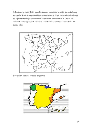 5- Hagamos un poster. Entre todos los alumnos pintaremos un poster que será el mapa
de España. Nosotros les proporcionaremos un poster en el que ya este dibujado el mapa
de España separado por comunidades. Los alumnos pintaran ceras de colores las
comunidades bilingües, cada una de un color distinto y el resto de comunidades del
mismo color.

Nos quedara un mapa parecido al siguiente:

30

 