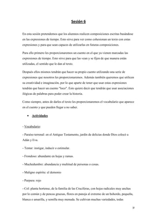 Sesión 6
En esta sesión pretendemos que los alumnos realicen composiciones escritas basándose
en las expresiones de tiempo. Esto sirve para ver como cohesionan un texto con estas
expresiones y para que sean capaces de utilizarlas en futuras composiciones.
Para ello primero les proporcionaremos un cuento en el que ya vienen marcadas las
expresiones de tiempo. Esto sirve para que las vean y se fijen de que manera están
utilizadas, el sentido que le dan al texto.
Después ellos mismos tendrán que hacer su propio cuento utilizando una serie de
expresiones que nosotros les proporcionaremos. Además también queremos que utilicen
su creatividad e imaginación, por lo que aparte de tener que usar estas expresiones
tendrán que hacer un cuento "loco". Esto quiere decir que tendrán que usar asociaciones
ilógicas de palabras para poder crear la historia.
Como siempre, antes de darles el texto les proporcionaremos el vocabulario que aparece
en el cuento y que pueden llegar a no saber.


Actividades

- Vocabulario:
- Paraíso terrenal: en el Antiguo Testamento, jardín de delicias donde Dios colocó a
Adán y Eva.
- Tentar: instigar, inducir o estimular.
- Frondoso: abundante en hojas y ramas.
- Muchedumbre: abundancia y multitud de personas o cosas.
- Maligno espíritu: el demonio
- Purpura: rojo
- Col: planta hortense, de la familia de las Crucíferas, con hojas radicales muy anchas
por lo común y de pencas gruesas, flores en panoja al extremo de un bohordo, pequeña,
blanca o amarilla, y semilla muy menuda. Se cultivan muchas variedades, todas
31

 