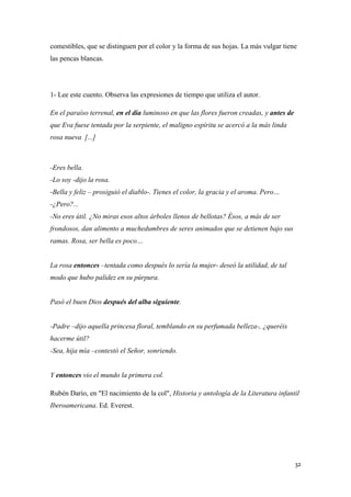 comestibles, que se distinguen por el color y la forma de sus hojas. La más vulgar tiene
las pencas blancas.

1- Lee este cuento. Observa las expresiones de tiempo que utiliza el autor.
En el paraíso terrenal, en el día luminoso en que las flores fueron creadas, y antes de
que Eva fuese tentada por la serpiente, el maligno espíritu se acercó a la más linda
rosa nueva [...]

-Eres bella.
-Lo soy -dijo la rosa.
-Bella y feliz – prosiguió el diablo-. Tienes el color, la gracia y el aroma. Pero…
-¿Pero?...
-No eres útil. ¿No miras esos altos árboles llenos de bellotas? Ésos, a más de ser
frondosos, dan alimento a muchedumbres de seres animados que se detienen bajo sus
ramas. Rosa, ser bella es poco…
La rosa entonces –tentada como después lo sería la mujer- deseó la utilidad, de tal
modo que hubo palidez en su púrpura.

Pasó el buen Dios después del alba siguiente.
-Padre –dijo aquella princesa floral, temblando en su perfumada belleza-, ¿queréis
hacerme útil?
-Sea, hija mía –contestó el Señor, sonriendo.

Y entonces vio el mundo la primera col.
Rubén Darío, en "El nacimiento de la col", Historia y antología de la Literatura infantil
Iberoamericana. Ed. Everest.

32

 