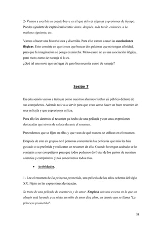 2- Vamos a escribir un cuento breve en el que utilices algunas expresiones de tiempo.
Puedes ayudarte de expresiones como: antes, después, más tarde, entonces, a la
mañana siguiente, etc.
Vamos a hacer una historia loca y divertida. Para ello vamos a usar las asociaciones
ilógicas. Esto consiste en que tienes que buscar dos palabras que no tengan afinidad,
para que la imaginación se ponga en marcha. Moto-casco no es una asociación ilógica,
pero moto-zumo de naranja sí lo es.
¿Qué tal una moto que en lugar de gasolina necesita zumo de naranja?

Sesión 7
En esta sesión vamos a trabajar como nuestros alumnos hablan en público delante de
sus compañeros. Además nos va a servir para que vean como hacer un buen resumen de
una película y que expresiones utiliza.
Para ello les daremos el resumen ya hecho de una película y con unas expresiones
destacadas que sirven de enlace durante el resumen.
Pretendemos que se fijen en ellas y que vean de qué manera se utilizan en el resumen.
Después de esto en grupos de 6 personas comentarán las películas que más les han
gustado o su preferida y realizaran un resumen de ella. Cuando lo tengan acabado se lo
contarán a sus compañeros para que todos podamos disfrutar de los gustos de nuestros
alumnos y compañeros y nos conozcamos todos más.


Actividades.

1- Lee el resumen de La princesa prometida, una película de los años ochenta del siglo
XX. Fíjate en las expresiones destacadas.
Se trata de una película de aventuras y de amor. Empieza con una escena en la que un
abuelo está leyendo a su nieto, un niño de unos diez años, un cuento que se llama "La
princesa prometida".
33

 