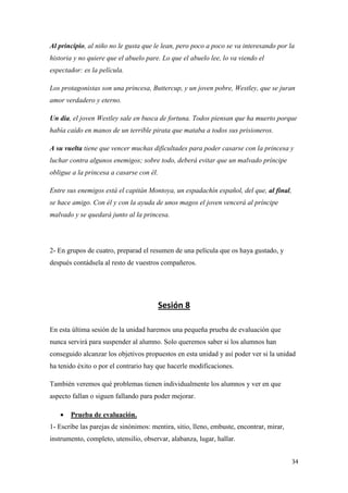 Al principio, al niño no le gusta que le lean, pero poco a poco se va interesando por la
historia y no quiere que el abuelo pare. Lo que el abuelo lee, lo va viendo el
espectador: es la película.
Los protagonistas son una princesa, Buttercup, y un joven pobre, Westley, que se juran
amor verdadero y eterno.
Un día, el joven Westley sale en busca de fortuna. Todos piensan que ha muerto porque
había caído en manos de un terrible pirata que mataba a todos sus prisioneros.
A su vuelta tiene que vencer muchas dificultades para poder casarse con la princesa y
luchar contra algunos enemigos; sobre todo, deberá evitar que un malvado príncipe
obligue a la princesa a casarse con él.
Entre sus enemigos está el capitán Montoya, un espadachín español, del que, al final,
se hace amigo. Con él y con la ayuda de unos magos el joven vencerá al príncipe
malvado y se quedará junto al la princesa.

2- En grupos de cuatro, preparad el resumen de una película que os haya gustado, y
después contádsela al resto de vuestros compañeros.

Sesión 8
En esta última sesión de la unidad haremos una pequeña prueba de evaluación que
nunca servirá para suspender al alumno. Solo queremos saber si los alumnos han
conseguido alcanzar los objetivos propuestos en esta unidad y así poder ver si la unidad
ha tenido éxito o por el contrario hay que hacerle modificaciones.
También veremos qué problemas tienen individualmente los alumnos y ver en que
aspecto fallan o siguen fallando para poder mejorar.


Prueba de evaluación.

1- Escribe las parejas de sinónimos: mentira, sitio, lleno, embuste, encontrar, mirar,
instrumento, completo, utensilio, observar, alabanza, lugar, hallar.
34

 