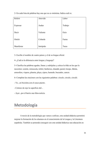 2- En cada lista de palabras hay una que no es sinónima. Indica cuál es:
Referir

Atrevido

Labor

Expresar

Audaz

Trabajo

Decir

Valiente

Ocio

Omitir

Cobarde

Faena

Manifestar

Intrépido

Tarea

3- Escribe el nombre de cuatro países y el de su lengua oficial.
4- ¿Cuál es la diferencia entre lengua y lenguaje?
5- Clasifica las palabras agudas, llanas y esdrújulas y coloca la tilde en las que lo
necesiten: comite, minuscula, trebol, fanfarron, chandal, pared, triceps, fabula,
armosfera, vispera, planeta, playa, cipres, humedo, buceador, cancer.
6- Completa las oraciones con las siguientes palabras: círculo, circulo, circuló.
- Yo...en bicicleta con el casco puesto.
- Coloreo de rojo la superficie del...
- Ayer...por el barrio una falsa noticia.

Metodología
A través de la metodología que vamos a utilizar, esta unidad didáctica permitirá
mejorar la formación de los alumnos en el conocimiento de la Lengua y la Literatura
españolas. También se pretende conseguir con esta unidad didáctica una educación en

35

 