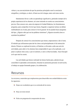 valores y un convencimiento de que las premisas principales sean la conciencia
ortográfica y ortológica, es decir, el buen uso de la lengua, tanto oral como escrita.

Intentaremos llevar a cabo un aprendizaje significativo, partiendo siempre de la
propia experiencia de los alumnos, así como teniendo en cuenta sus conocimientos
previos. Para conocer esto, antes de empezar la Unidad Didáctica, les formularemos
preguntas, para comprobar el nivel que tienen, llegando a organizar incluso un debate
multitudinario en el aula, para conocer el nivel general. Se les pueden hacer preguntas
del tipo: ¿Alguien sabe qué son las palabras sinónimas? ¿Alguien recuerda cómo se
acentúan las palabras?

Después de conocer los conocimientos que tienen, empezaremos a dar el tema.
El método que utilizaremos para dar las clases será principalmente el de instrucción
directa. Primero se explicará la teoría y al finalizar, se llevarán a cabo una serie de
actividades, para saber si los alumnos han comprendido lo que se ha explicado, y así
pasar a explicar otras cosas, o por el contrario, si aún se observan dudas, hacer hincapié
en lo que más les cueste.

Las actividades que hemos realizado las hemos hecho para, además de que
consoliden lo aprendido correctamente, fomentar la autonomía personal, la motivación,
el trabajo en equipo formando grupos y la colaboración.

Recursos
Los recursos y materiales que emplearemos para desarrollar esta unidad didáctica serán
los siguientes:
Hojas con vocabulario que no se entienda de los textos.

Hoja con texto inicial.

Ficha con preguntas de comprensión de texto.

36

 