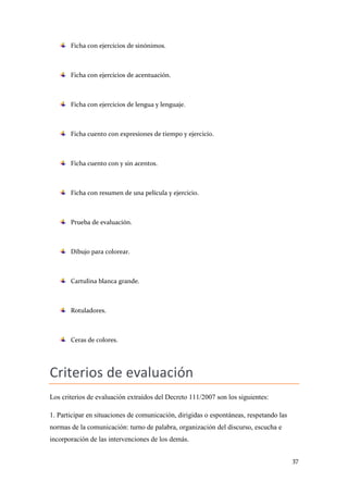 Ficha con ejercicios de sinónimos.

Ficha con ejercicios de acentuación.

Ficha con ejercicios de lengua y lenguaje.

Ficha cuento con expresiones de tiempo y ejercicio.

Ficha cuento con y sin acentos.

Ficha con resumen de una película y ejercicio.

Prueba de evaluación.

Dibujo para colorear.

Cartulina blanca grande.

Rotuladores.

Ceras de colores.

Criterios de evaluación
Los criterios de evaluación extraídos del Decreto 111/2007 son los siguientes:
1. Participar en situaciones de comunicación, dirigidas o espontáneas, respetando las
normas de la comunicación: turno de palabra, organización del discurso, escucha e
incorporación de las intervenciones de los demás.
37

 