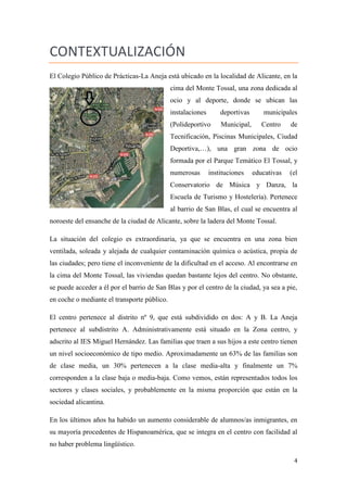 CONTEXTUALIZACIÓN
El Colegio Público de Prácticas-La Aneja está ubicado en la localidad de Alicante, en la
cima del Monte Tossal, una zona dedicada al
ocio y al deporte, donde se ubican las
instalaciones

deportivas

municipales

(Polideportivo

Municipal,

Centro

de

Tecnificación, Piscinas Municipales, Ciudad
Deportiva,…), una gran zona de ocio
formada por el Parque Temático El Tossal, y
numerosas

instituciones

educativas

(el

Conservatorio de Música y Danza, la
Escuela de Turismo y Hostelería). Pertenece
al barrio de San Blas, el cual se encuentra al
noroeste del ensanche de la ciudad de Alicante, sobre la ladera del Monte Tossal.
La situación del colegio es extraordinaria, ya que se encuentra en una zona bien
ventilada, soleada y alejada de cualquier contaminación química o acústica, propia de
las ciudades; pero tiene el inconveniente de la dificultad en el acceso. Al encontrarse en
la cima del Monte Tossal, las viviendas quedan bastante lejos del centro. No obstante,
se puede acceder a él por el barrio de San Blas y por el centro de la ciudad, ya sea a pie,
en coche o mediante el transporte público.
El centro pertenece al distrito nº 9, que está subdividido en dos: A y B. La Aneja
pertenece al subdistrito A. Administrativamente está situado en la Zona centro, y
adscrito al IES Miguel Hernández. Las familias que traen a sus hijos a este centro tienen
un nivel socioeconómico de tipo medio. Aproximadamente un 63% de las familias son
de clase media, un 30% pertenecen a la clase media-alta y finalmente un 7%
corresponden a la clase baja o media-baja. Como vemos, están representados todos los
sectores y clases sociales, y probablemente en la misma proporción que están en la
sociedad alicantina.
En los últimos años ha habido un aumento considerable de alumnos/as inmigrantes, en
su mayoría procedentes de Hispanoamérica, que se integra en el centro con facilidad al
no haber problema lingüístico.
4

 