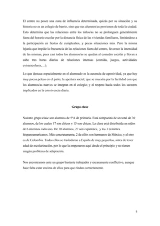El centro no posee una zona de influencia determinada, quizás por su situación y su
historia no es un colegio de barrio, sino que sus alumnos/as provienen de toda la ciudad.
Esto determina que las relaciones entre los niños/as no se prolonguen generalmente
fuera del horario escolar por la distancia física de las viviendas familiares, limitándose a
la participación en fiestas de cumpleaños, y pocas situaciones más. Pero la misma
lejanía que impide la frecuencia de las relaciones fuera del centro, favorece la intensidad
de las mismas, pues casi todos los alumnos/as se quedan al comedor escolar y llevan a
cabo tres horas diarias de relaciones intensas (comida, juegos, actividades
extraescolares,…).
Lo que destaca especialmente en el alumnado es la ausencia de agresividad, ya que hay
muy pocas peleas en el patio; la apertura social, que se muestra por la facilidad con que
los alumnos/as nuevos se integran en el colegio; y el respeto hacia todos los sectores
implicados en la convivencia diaria.

Grupo clase

Nuestro grupo clase son alumnos de 5ºA de primaria. Está compuesto de un total de 30
alumnos, de los cuales 17 son chicos y 13 son chicas. La clase está distribuida en nidos
de 6 alumnos cada uno. De 30 alumnos, 27 son españoles, y los 3 restantes
hispanoamericanos. Más concretamente, 2 de ellos son hermanos de México, y el otro
es de Colombia. Todos ellos se trasladaron a España de muy pequeños, antes de tener
edad de escolarización, por lo que la empezaron aquí desde el principio y no tienen
ningún problema de adaptación.

Nos encontramos ante un grupo bastante trabajador y escasamente conflictivo, aunque
hace falta estar encima de ellos para que rindan correctamente.

5

 