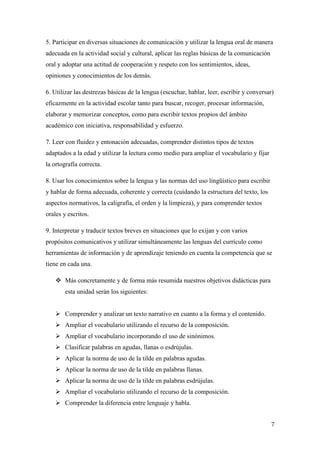 5. Participar en diversas situaciones de comunicación y utilizar la lengua oral de manera
adecuada en la actividad social y cultural, aplicar las reglas básicas de la comunicación
oral y adoptar una actitud de cooperación y respeto con los sentimientos, ideas,
opiniones y conocimientos de los demás.
6. Utilizar las destrezas básicas de la lengua (escuchar, hablar, leer, escribir y conversar)
eficazmente en la actividad escolar tanto para buscar, recoger, procesar información,
elaborar y memorizar conceptos, como para escribir textos propios del ámbito
académico con iniciativa, responsabilidad y esfuerzo.
7. Leer con fluidez y entonación adecuadas, comprender distintos tipos de textos
adaptados a la edad y utilizar la lectura como medio para ampliar el vocabulario y fijar
la ortografía correcta.
8. Usar los conocimientos sobre la lengua y las normas del uso lingüístico para escribir
y hablar de forma adecuada, coherente y correcta (cuidando la estructura del texto, los
aspectos normativos, la caligrafía, el orden y la limpieza), y para comprender textos
orales y escritos.
9. Interpretar y traducir textos breves en situaciones que lo exijan y con varios
propósitos comunicativos y utilizar simultáneamente las lenguas del currículo como
herramientas de información y de aprendizaje teniendo en cuenta la competencia que se
tiene en cada una.
 Más concretamente y de forma más resumida nuestros objetivos didácticas para
esta unidad serán los siguientes:
 Comprender y analizar un texto narrativo en cuanto a la forma y el contenido.
 Ampliar el vocabulario utilizando el recurso de la composición.
 Ampliar el vocabulario incorporando el uso de sinónimos.
 Clasificar palabras en agudas, llanas o esdrújulas.
 Aplicar la norma de uso de la tilde en palabras agudas.
 Aplicar la norma de uso de la tilde en palabras llanas.
 Aplicar la norma de uso de la tilde en palabras esdrújulas.
 Ampliar el vocabulario utilizando el recurso de la composición.
 Comprender la diferencia entre lenguaje y habla.
7

 